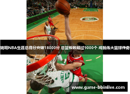 姚明NBA生涯总得分突破18000分 总篮板数超过9000个 成就伟大篮球传奇