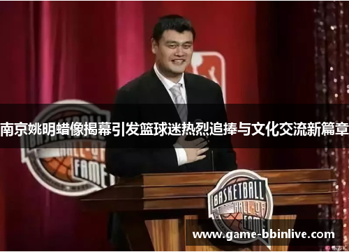 南京姚明蜡像揭幕引发篮球迷热烈追捧与文化交流新篇章