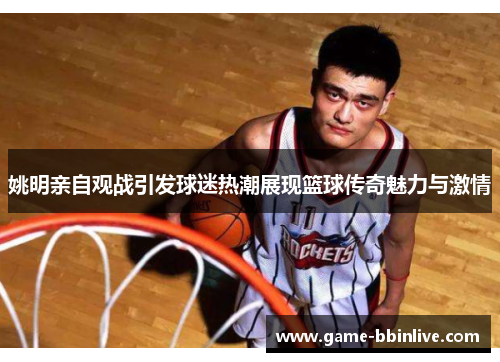 姚明亲自观战引发球迷热潮展现篮球传奇魅力与激情