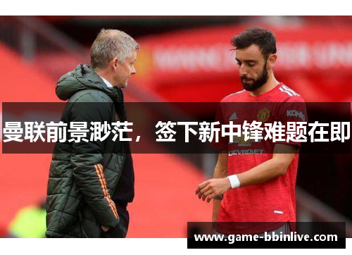曼联前景渺茫，签下新中锋难题在即