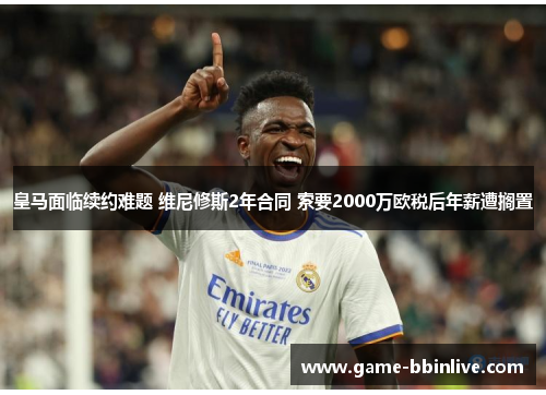 皇马面临续约难题 维尼修斯2年合同 索要2000万欧税后年薪遭搁置