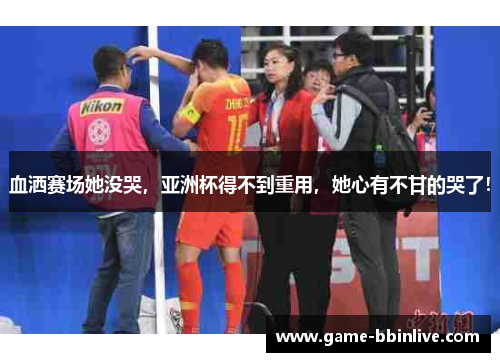 血洒赛场她没哭，亚洲杯得不到重用，她心有不甘的哭了！
